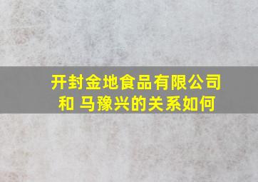 开封金地食品有限公司 和 马豫兴的关系如何